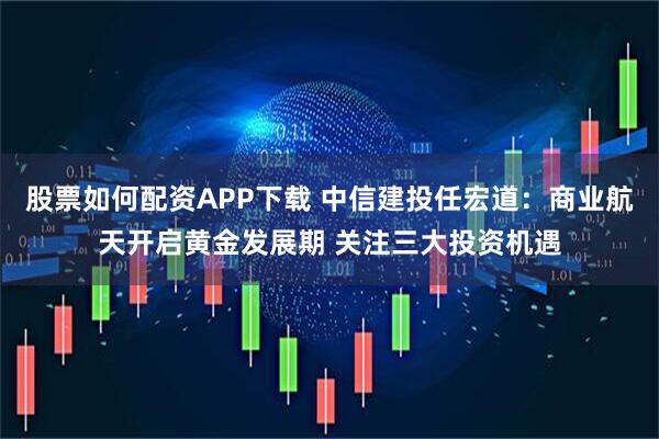 股票如何配资APP下载 中信建投任宏道：商业航天开启黄金发展期 关注三大投资机遇