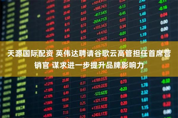 天源国际配资 英伟达聘请谷歌云高管担任首席营销官 谋求进一步提升品牌影响力