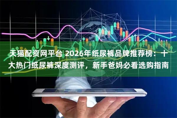 天猫配资网平台 2026年纸尿裤品牌推荐榜：十大热门纸尿裤深度测评，新手爸妈必看选购指南