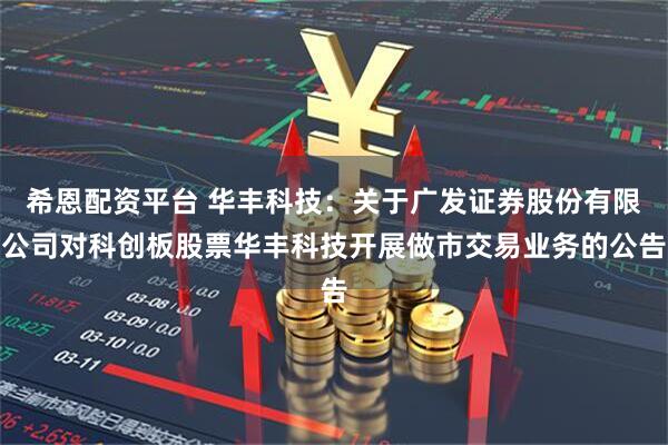 希恩配资平台 华丰科技：关于广发证券股份有限公司对科创板股票华丰科技开展做市交易业务的公告