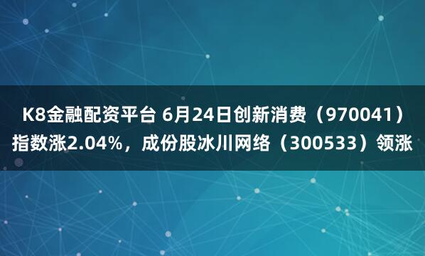 K8金融配资平台 6月24日创新消费（970041）指数涨2.04%，成份股冰川网络（300533）领涨