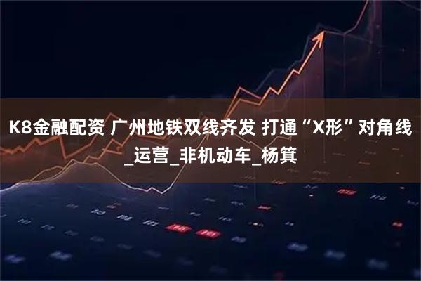 K8金融配资 广州地铁双线齐发 打通“X形”对角线_运营_非机动车_杨箕