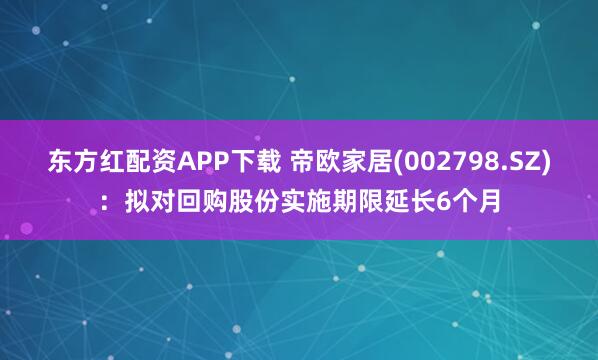 东方红配资APP下载 帝欧家居(002798.SZ)：拟对回购股份实施期限延长6个月