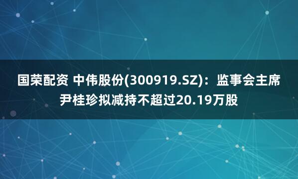 国荣配资 中伟股份(300919.SZ)：监事会主席尹桂珍拟减持不超过20.19万股