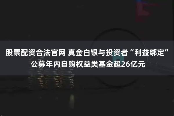 股票配资合法官网 真金白银与投资者“利益绑定” 公募年内自购权益类基金超26亿元