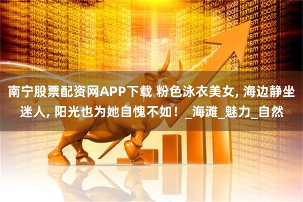 南宁股票配资网APP下载 粉色泳衣美女, 海边静坐迷人, 阳光也为她自愧不如！_海滩_魅力_自然