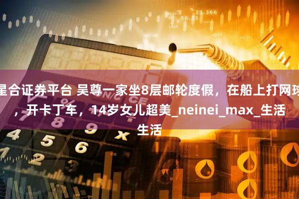 星合证券平台 吴尊一家坐8层邮轮度假，在船上打网球，开卡丁车，14岁女儿超美_neinei_max_生活