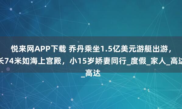 悦来网APP下载 乔丹乘坐1.5亿美元游艇出游，长74米如海上宫殿，小15岁娇妻同行_度假_家人_高达