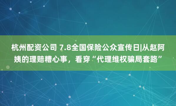 杭州配资公司 7.8全国保险公众宣传日|从赵阿姨的理赔糟心事，看穿“代理维权骗局套路”