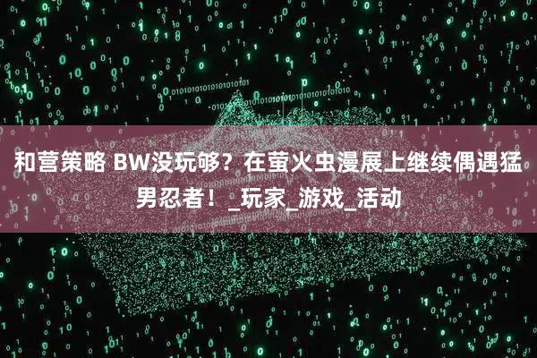 和营策略 BW没玩够？在萤火虫漫展上继续偶遇猛男忍者！_玩家_游戏_活动