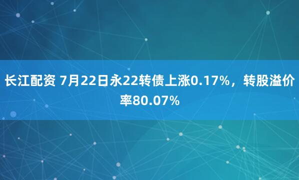 长江配资 7月22日永22转债上涨0.17%，转股溢价率80.07%
