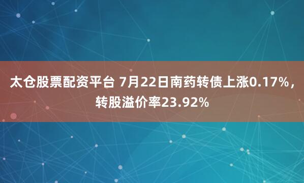 太仓股票配资平台 7月22日南药转债上涨0.17%，转股溢价率23.92%
