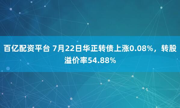 百亿配资平台 7月22日华正转债上涨0.08%，转股溢价率54.88%