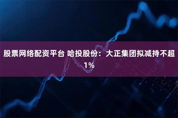 股票网络配资平台 哈投股份：大正集团拟减持不超1%