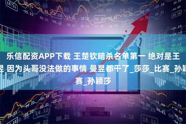 乐信配资APP下载 王楚钦暗杀名单第一 绝对是王曼昱 因为头哥没法做的事情 曼昱都干了_莎莎_比赛_孙颖莎