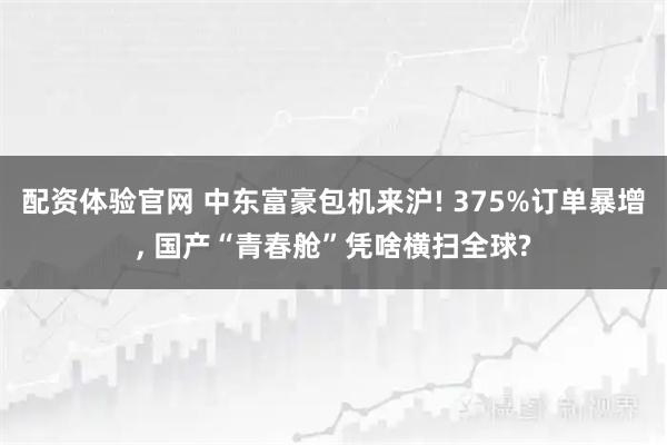 配资体验官网 中东富豪包机来沪! 375%订单暴增, 国产“青春舱”凭啥横扫全球?
