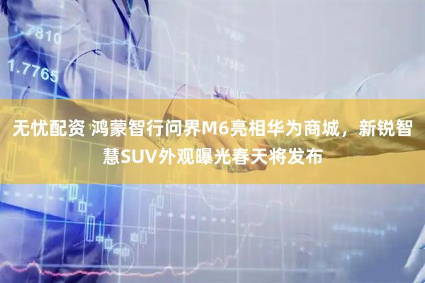 无忧配资 鸿蒙智行问界M6亮相华为商城，新锐智慧SUV外观曝光春天将发布
