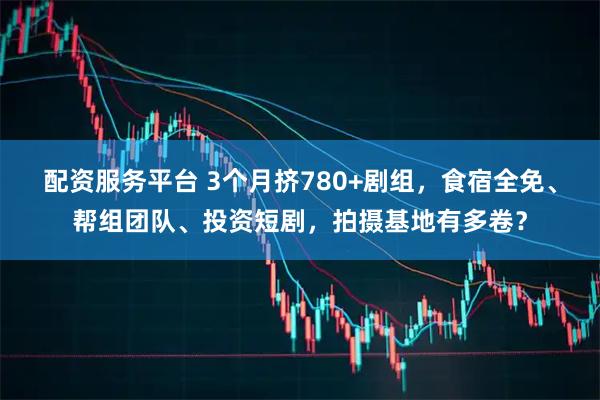 配资服务平台 3个月挤780+剧组，食宿全免、帮组团队、投资短剧，拍摄基地有多卷？