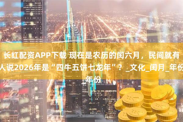 长红配资APP下载 现在是农历的闰六月，民间就有人说2026年是“四牛五饼七龙年”？_文化_闰月_年份