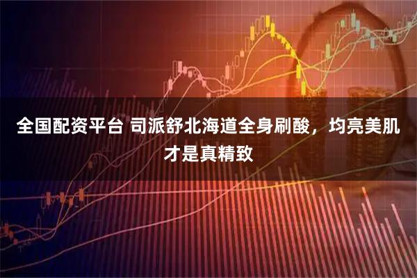 全国配资平台 司派舒北海道全身刷酸，均亮美肌才是真精致