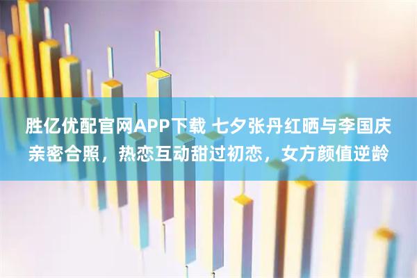 胜亿优配官网APP下载 七夕张丹红晒与李国庆亲密合照，热恋互动甜过初恋，女方颜值逆龄