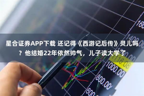 星合证券APP下载 还记得《西游记后传》灵儿吗？他结婚22年依然帅气，儿子读大学了