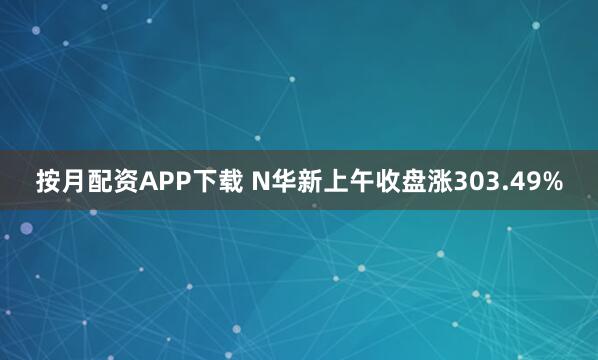 按月配资APP下载 N华新上午收盘涨303.49%