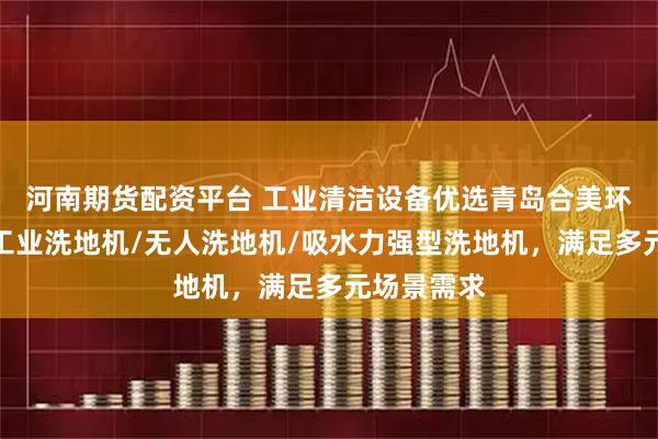 河南期货配资平台 工业清洁设备优选青岛合美环保科技，工业洗地机/无人洗地机/吸水力强型洗地机，满足多元场景需求