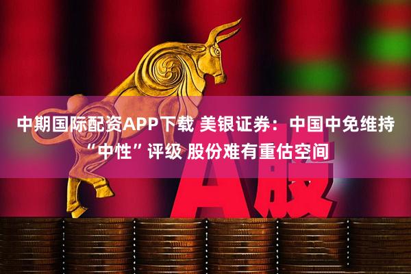 中期国际配资APP下载 美银证券：中国中免维持“中性”评级 股份难有重估空间